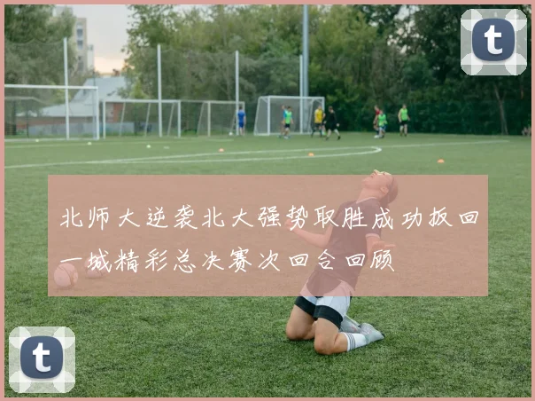 北师大逆袭北大强势取胜成功扳回一城精彩总决赛次回合回顾