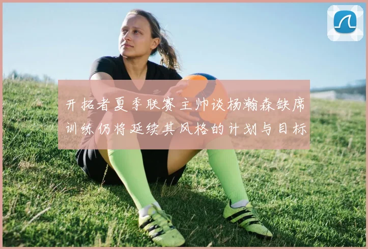 开拓者夏季联赛主帅谈杨瀚森缺席训练仍将延续其风格的计划与目标
