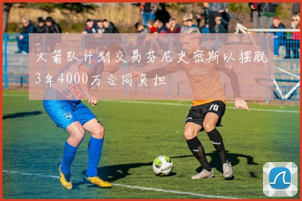 火箭队计划交易芬尼史密斯以摆脱3年4000万合同负担