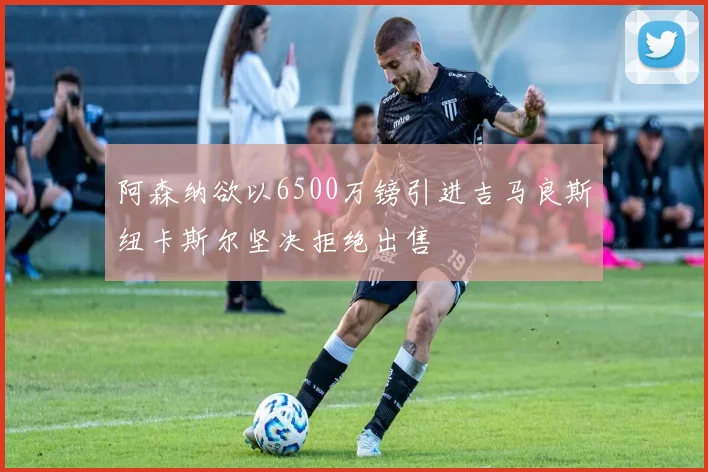 阿森纳欲以6500万镑引进吉马良斯纽卡斯尔坚决拒绝出售