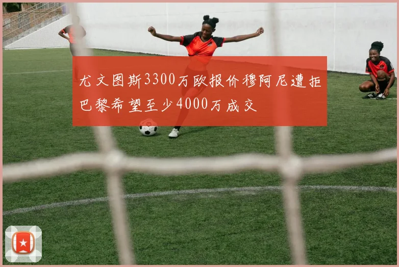 尤文图斯3300万欧报价穆阿尼遭拒巴黎希望至少4000万成交