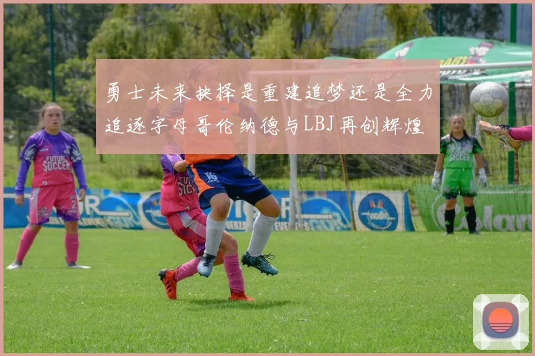 勇士未来抉择是重建追梦还是全力追逐字母哥伦纳德与LBJ再创辉煌