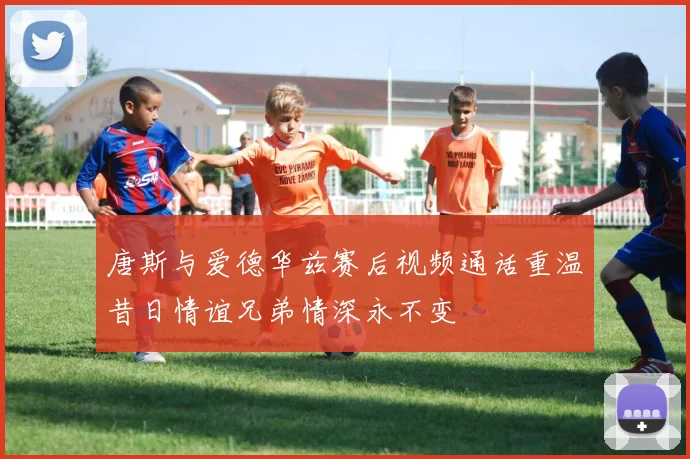 唐斯与爱德华兹赛后视频通话重温昔日情谊兄弟情深永不变