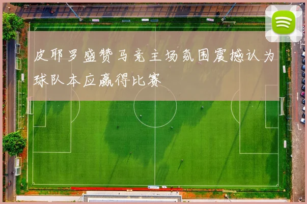 皮耶罗盛赞马竞主场氛围震撼认为球队本应赢得比赛