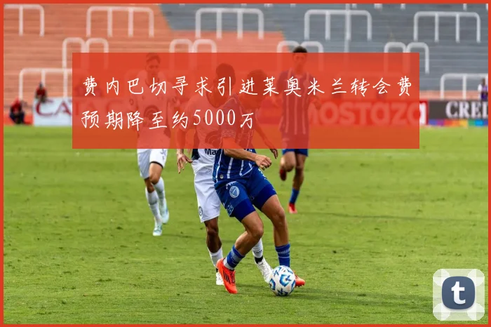 费内巴切寻求引进莱奥米兰转会费预期降至约5000万