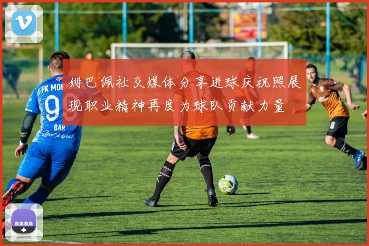 姆巴佩社交媒体分享进球庆祝照展现职业精神再度为球队贡献力量