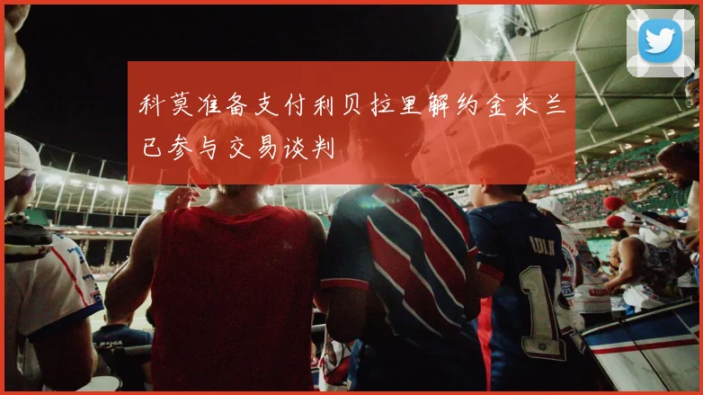 科莫准备支付利贝拉里解约金米兰已参与交易谈判