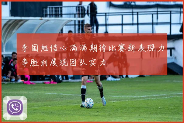 李国旭信心满满期待比赛新表现力争胜利展现团队实力