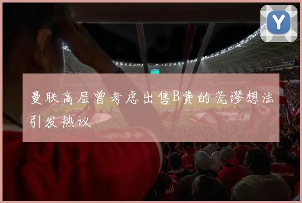 曼联高层曾考虑出售B费的荒谬想法引发热议