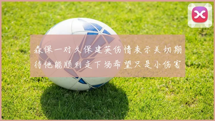 森保一对久保建英伤情表示关切期待他能顺利走下场希望只是小伤害