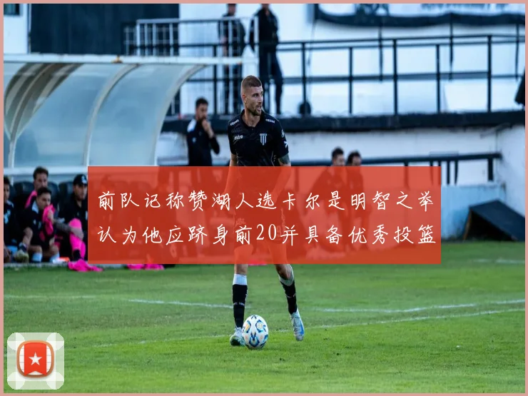 前队记称赞湖人选卡尔是明智之举认为他应跻身前20并具备优秀投篮和防守能力