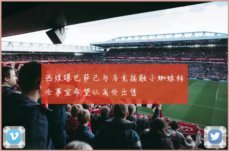 西媒曝巴萨已与马竞接触小蜘蛛转会事宜希望以高价出售